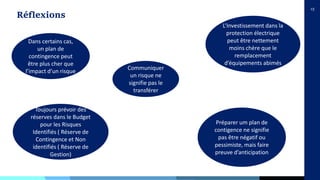 15
Réflexions
Dans certains cas,
un plan de
contingence peut
être plus cher que
l’impact d’un risque
L’Investissement dans la
protection électrique
peut être nettement
moins chère que le
remplacement
d’équipements abimés
Communiquer
un risque ne
signifie pas le
transférer
Préparer um plan de
contigence ne signifie
pas être négatif ou
pessimiste, mais faire
preuve d’anticipation
Toujours prévoir des
réserves dans le Budget
pour les Risques
Identifiés ( Réserve de
Contingence et Non
identifiés ( Réserve de
Gestion)
 