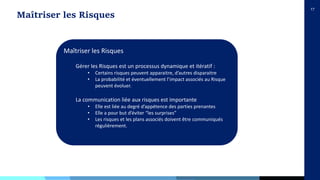 17
Maîtriser les Risques
Maîtriser les Risques
Gérer les Risques est un processus dynamique et itératif :
• Certains risques peuvent apparaitre, d’autres disparaitre
• La probabilité et éventuellement l’impact associés au Risque
peuvent évoluer.
La communication liée aux risques est importante
• Elle est liée au degré d’appétence des parties prenantes
• Elle a pour but d’éviter “les surprises”
• Les risques et les plans associés doivent être communiqués
régulièrement.
 