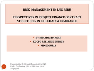 RISK MANAGEMENT IN LNG FSRU
PERSPECTIVES IN PROJECT FINANCE CONTRACT
STRUCTURES IN LNG CHAIN & INSURANCE
Presented by Dr. Himadri Banerji at the 2ND
FSRU Conference 26th to 29th Nov 2013
Singapore
1
 BY HIMADRI BANERJI
 EX CEO RELIANCE ENERGY
 MD ECOURJA
 