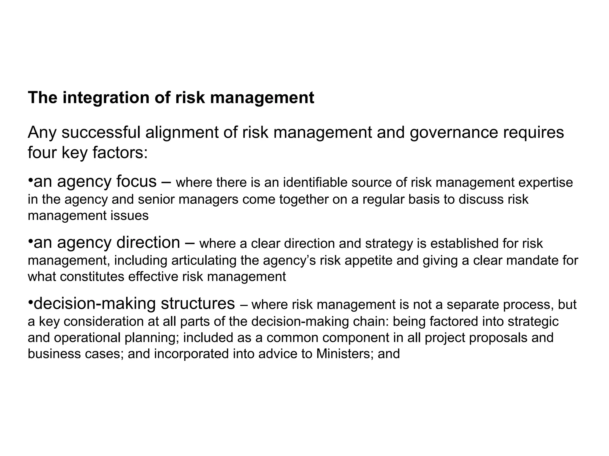 The integration of risk management
Any successful alignment of risk management and governance requires
four key factors:
•an agency focus – where there is an identifiable source of risk management expertise
in the agency and senior managers come together on a regular basis to discuss risk
management issues
•an agency direction – where a clear direction and strategy is established for risk
management, including articulating the agency’s risk appetite and giving a clear mandate for
what constitutes effective risk management
•decision-making structures – where risk management is not a separate process, but
a key consideration at all parts of the decision-making chain: being factored into strategic
and operational planning; included as a common component in all project proposals and
business cases; and incorporated into advice to Ministers; and
Page 10
 