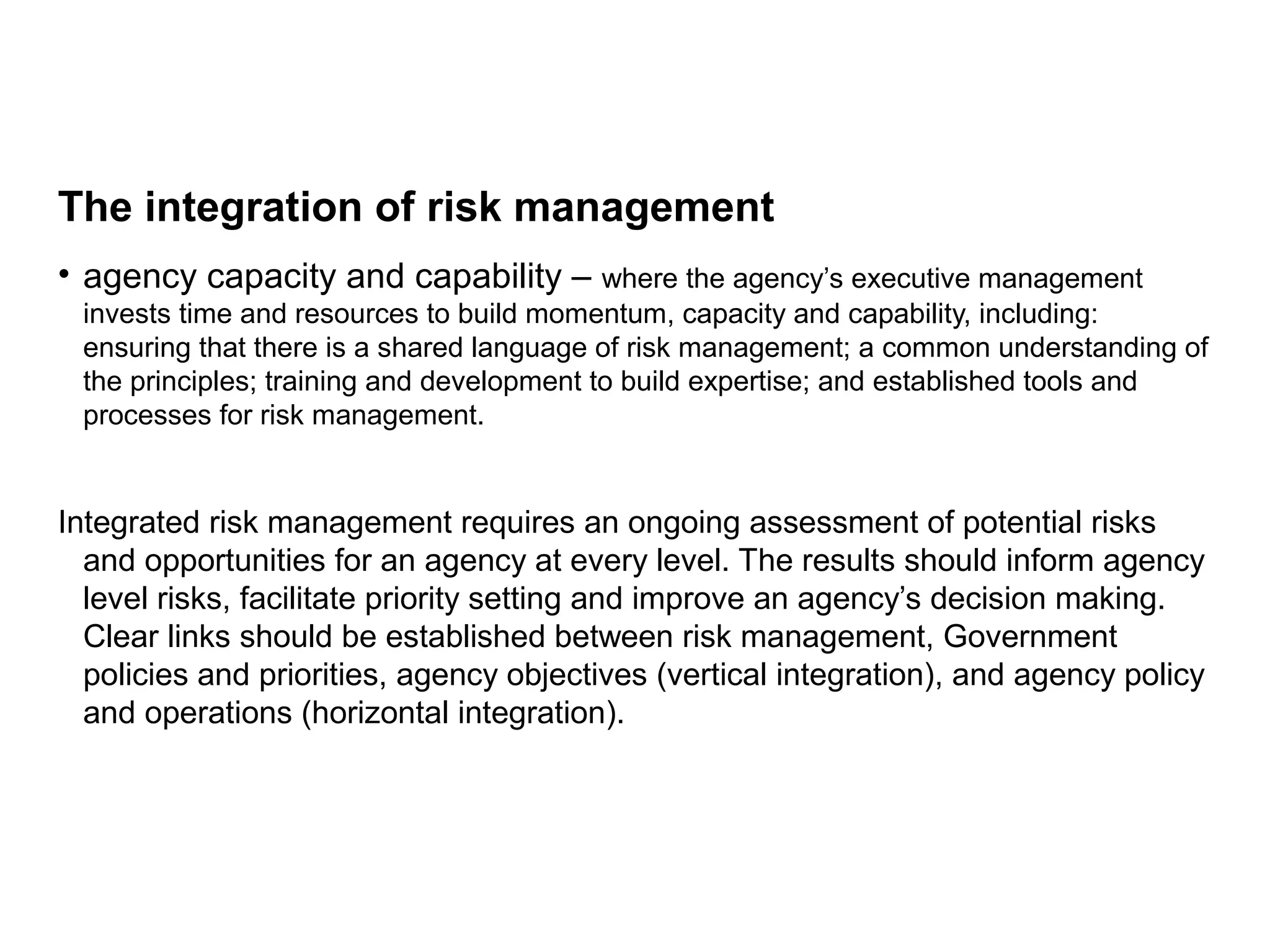 The integration of risk management
• agency capacity and capability – where the agency’s executive management
invests time and resources to build momentum, capacity and capability, including:
ensuring that there is a shared language of risk management; a common understanding of
the principles; training and development to build expertise; and established tools and
processes for risk management.
Integrated risk management requires an ongoing assessment of potential risks
and opportunities for an agency at every level. The results should inform agency
level risks, facilitate priority setting and improve an agency’s decision making.
Clear links should be established between risk management, Government
policies and priorities, agency objectives (vertical integration), and agency policy
and operations (horizontal integration).
Page 11
 