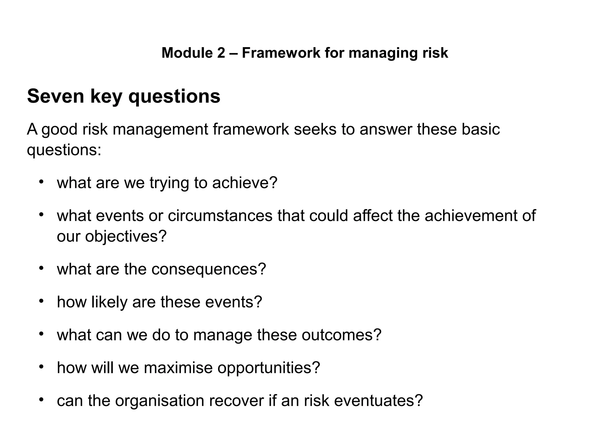 Page 14
Seven key questions
A good risk management framework seeks to answer these basic
questions:
• what are we trying to achieve?
• what events or circumstances that could affect the achievement of
our objectives?
• what are the consequences?
• how likely are these events?
• what can we do to manage these outcomes?
• how will we maximise opportunities?
• can the organisation recover if an risk eventuates?
Module 2 – Framework for managing risk
 