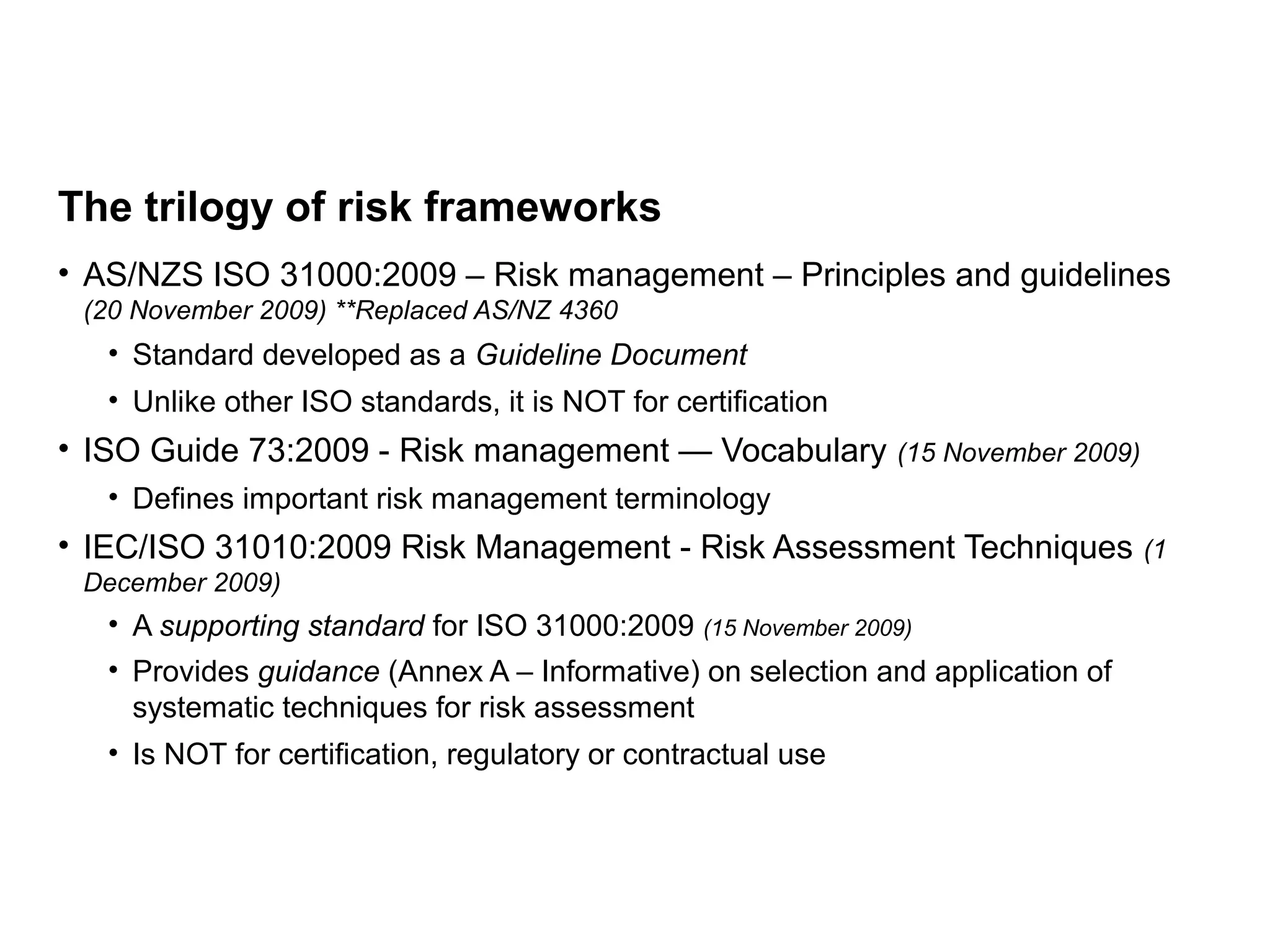 Page 15
The trilogy of risk frameworks
• AS/NZS ISO 31000:2009 – Risk management – Principles and guidelines
(20 November 2009) **Replaced AS/NZ 4360
• Standard developed as a Guideline Document
• Unlike other ISO standards, it is NOT for certification
• ISO Guide 73:2009 - Risk management — Vocabulary (15 November 2009)
• Defines important risk management terminology
• IEC/ISO 31010:2009 Risk Management - Risk Assessment Techniques (1
December 2009)
• A supporting standard for ISO 31000:2009 (15 November 2009)
• Provides guidance (Annex A – Informative) on selection and application of
systematic techniques for risk assessment
• Is NOT for certification, regulatory or contractual use
 