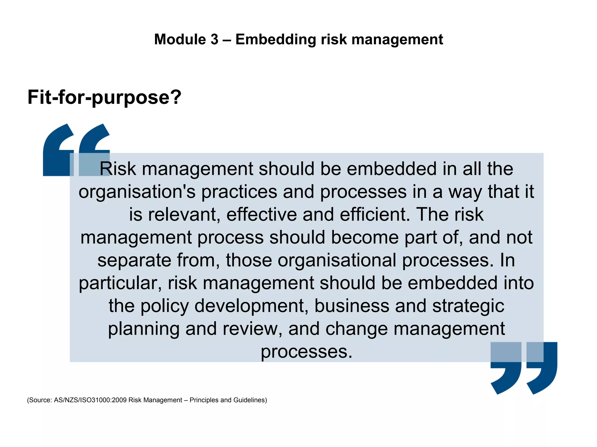 Page 20
Risk management should be embedded in all the
organisation's practices and processes in a way that it
is relevant, effective and efficient. The risk
management process should become part of, and not
separate from, those organisational processes. In
particular, risk management should be embedded into
the policy development, business and strategic
planning and review, and change management
processes.
Fit-for-purpose?
(Source: AS/NZS/ISO31000:2009 Risk Management – Principles and Guidelines)
Module 3 – Embedding risk management
 