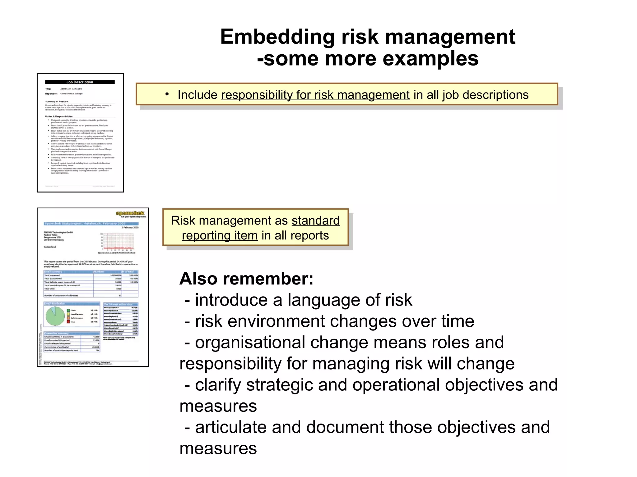 Embedding risk management
-some more examples
Page 23
• Include responsibility for risk management in all job descriptions• Include responsibility for risk management in all job descriptions
Risk management as standard
reporting item in all reports
Risk management as standard
reporting item in all reports
Also remember:
- introduce a language of risk
- risk environment changes over time
- organisational change means roles and
responsibility for managing risk will change
- clarify strategic and operational objectives and
measures
- articulate and document those objectives and
measures
 