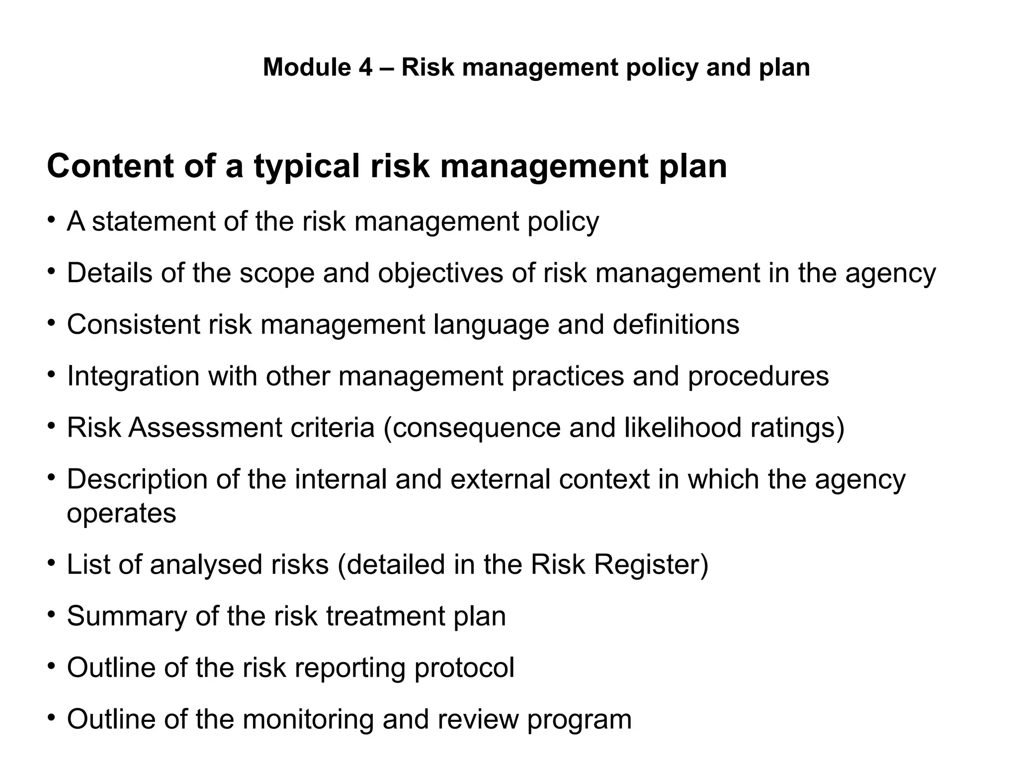 Content of a typical risk management plan
• A statement of the risk management policy
• Details of the scope and objectives of risk management in the agency
• Consistent risk management language and definitions
• Integration with other management practices and procedures
• Risk Assessment criteria (consequence and likelihood ratings)
• Description of the internal and external context in which the agency
operates
• List of analysed risks (detailed in the Risk Register)
• Summary of the risk treatment plan
• Outline of the risk reporting protocol
• Outline of the monitoring and review program
Page 24
Module 4 – Risk management policy and plan
 