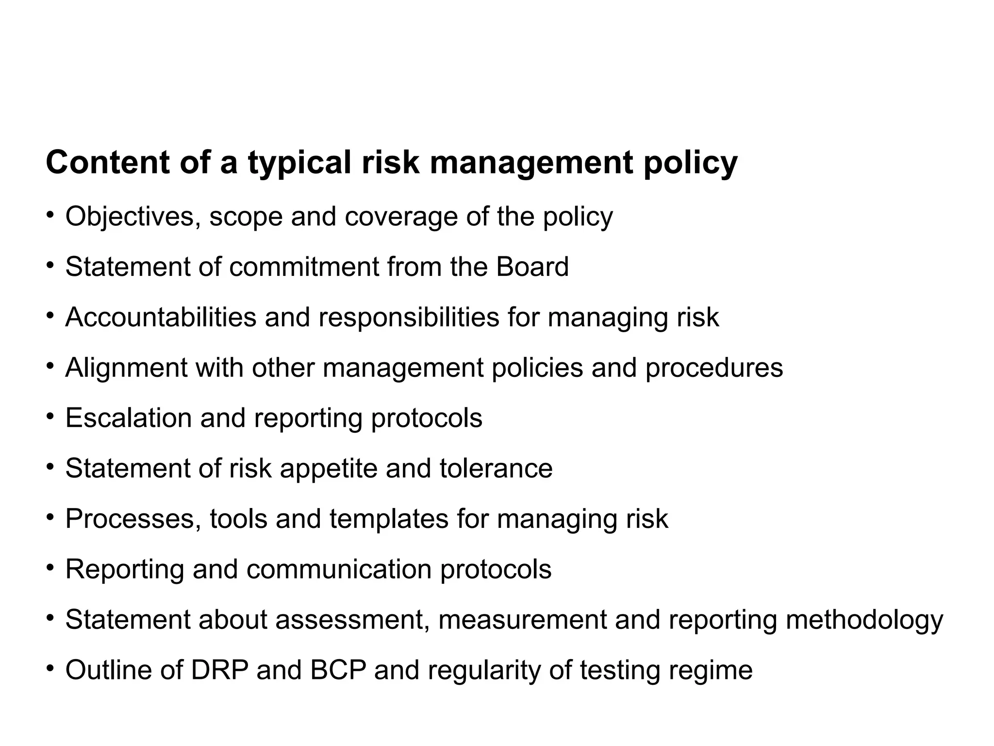 Content of a typical risk management policy
• Objectives, scope and coverage of the policy
• Statement of commitment from the Board
• Accountabilities and responsibilities for managing risk
• Alignment with other management policies and procedures
• Escalation and reporting protocols
• Statement of risk appetite and tolerance
• Processes, tools and templates for managing risk
• Reporting and communication protocols
• Statement about assessment, measurement and reporting methodology
• Outline of DRP and BCP and regularity of testing regime
Page 25
 