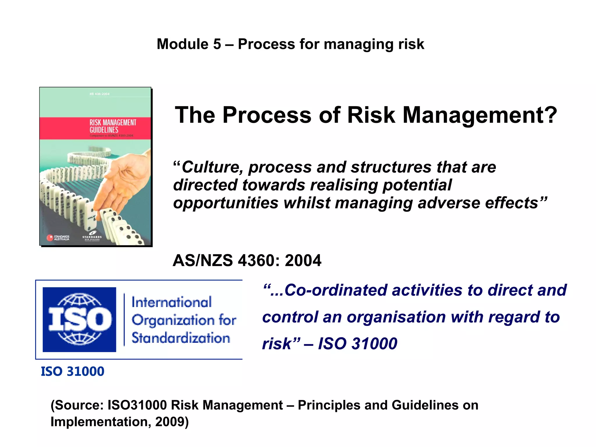 The Process of Risk Management?
“Culture, process and structures that are
directed towards realising potential
opportunities whilst managing adverse effects”
AS/NZS 4360: 2004
(Source: ISO31000 Risk Management – Principles and Guidelines on
Implementation, 2009)
“...Co-ordinated activities to direct and
control an organisation with regard to
risk” – ISO 31000
ISO 31000
Module 5 – Process for managing risk
 