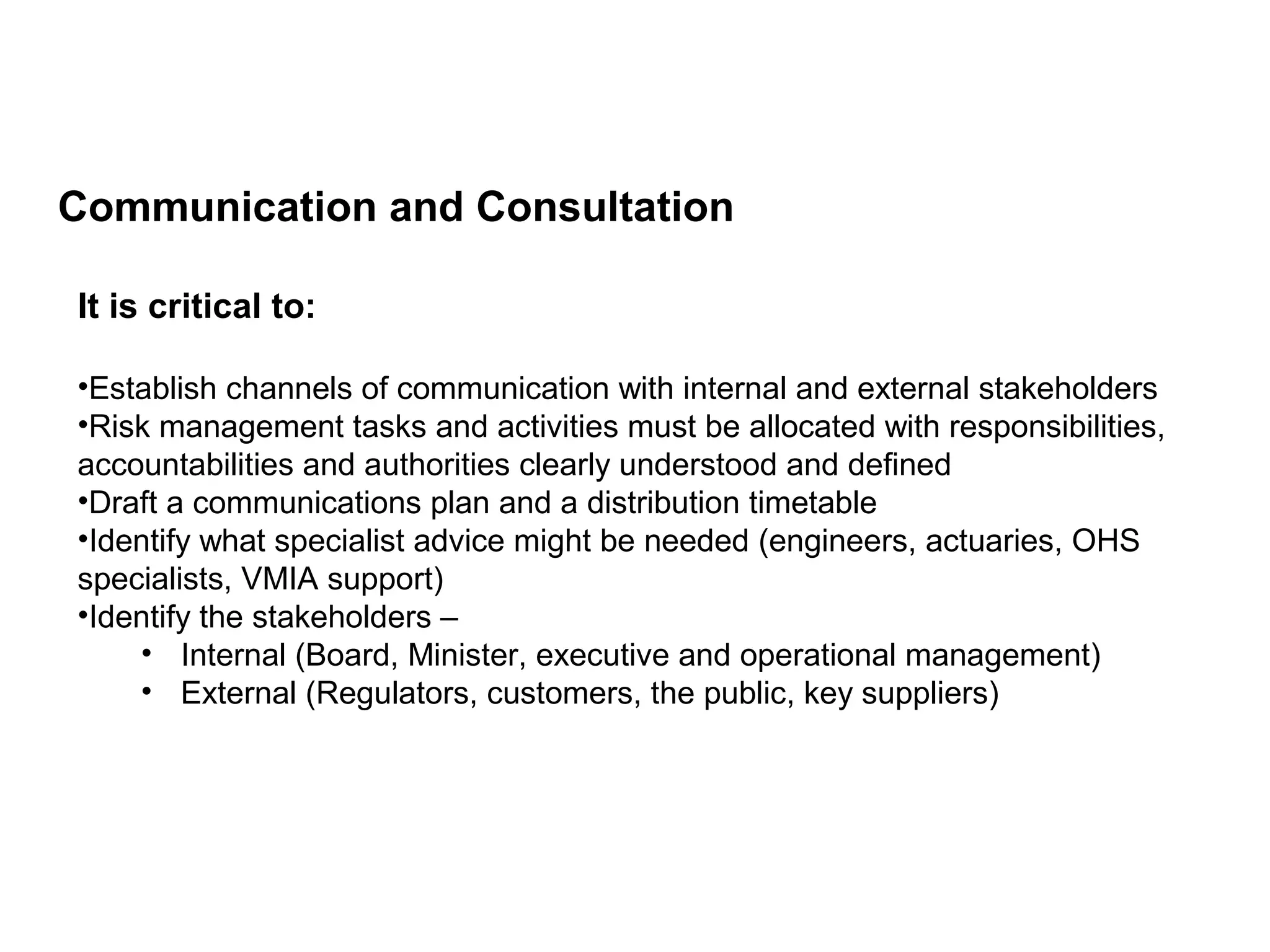 Communication and Consultation
Page 28
It is critical to:
•Establish channels of communication with internal and external stakeholders
•Risk management tasks and activities must be allocated with responsibilities,
accountabilities and authorities clearly understood and defined
•Draft a communications plan and a distribution timetable
•Identify what specialist advice might be needed (engineers, actuaries, OHS
specialists, VMIA support)
•Identify the stakeholders –
• Internal (Board, Minister, executive and operational management)
• External (Regulators, customers, the public, key suppliers)
 