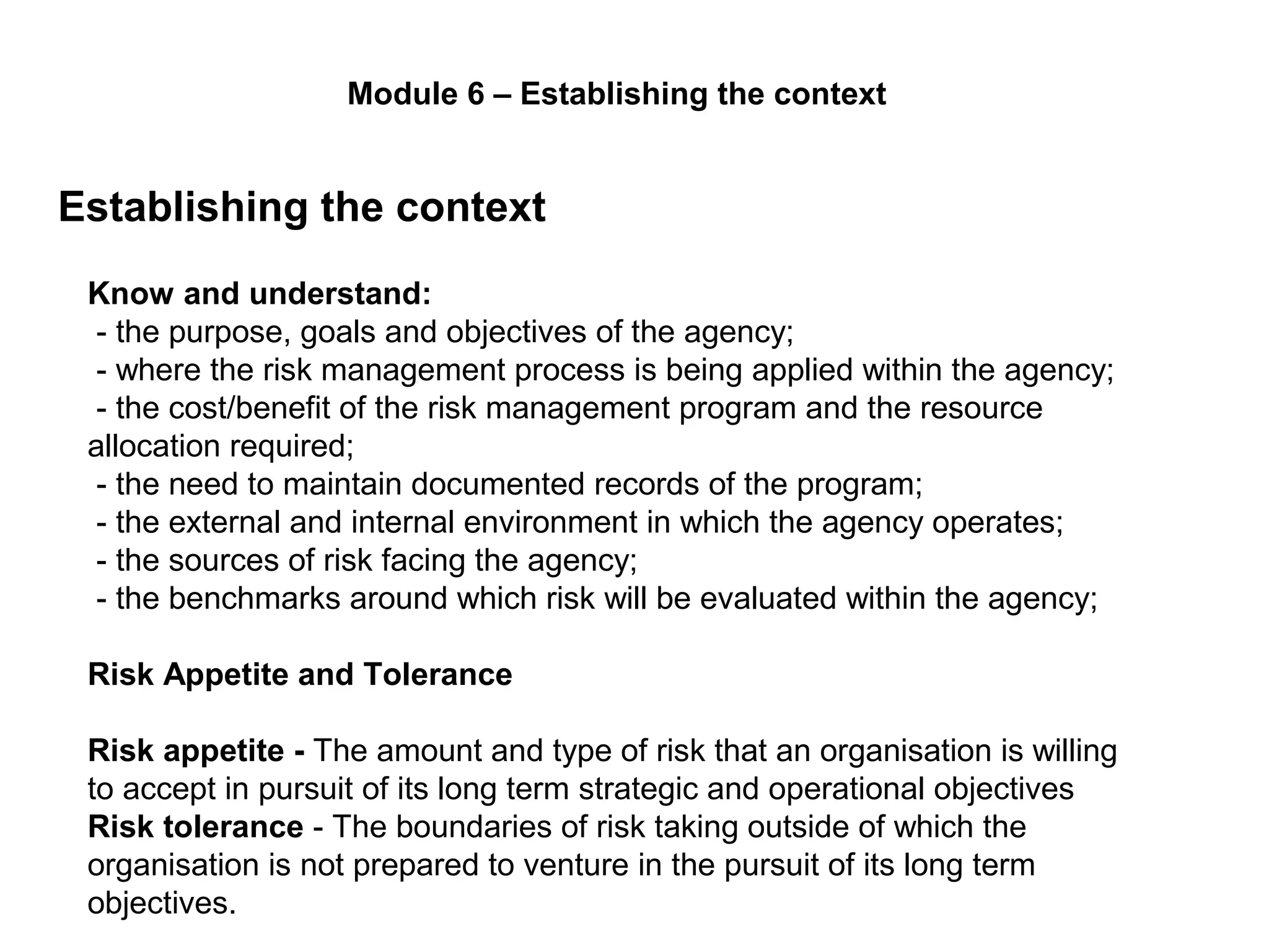 Establishing the context
Page 29
Module 6 – Establishing the context
Know and understand:
- the purpose, goals and objectives of the agency;
- where the risk management process is being applied within the agency;
- the cost/benefit of the risk management program and the resource
allocation required;
- the need to maintain documented records of the program;
- the external and internal environment in which the agency operates;
- the sources of risk facing the agency;
- the benchmarks around which risk will be evaluated within the agency;
Risk Appetite and Tolerance
Risk appetite - The amount and type of risk that an organisation is willing
to accept in pursuit of its long term strategic and operational objectives
Risk tolerance - The boundaries of risk taking outside of which the
organisation is not prepared to venture in the pursuit of its long term
objectives.
 