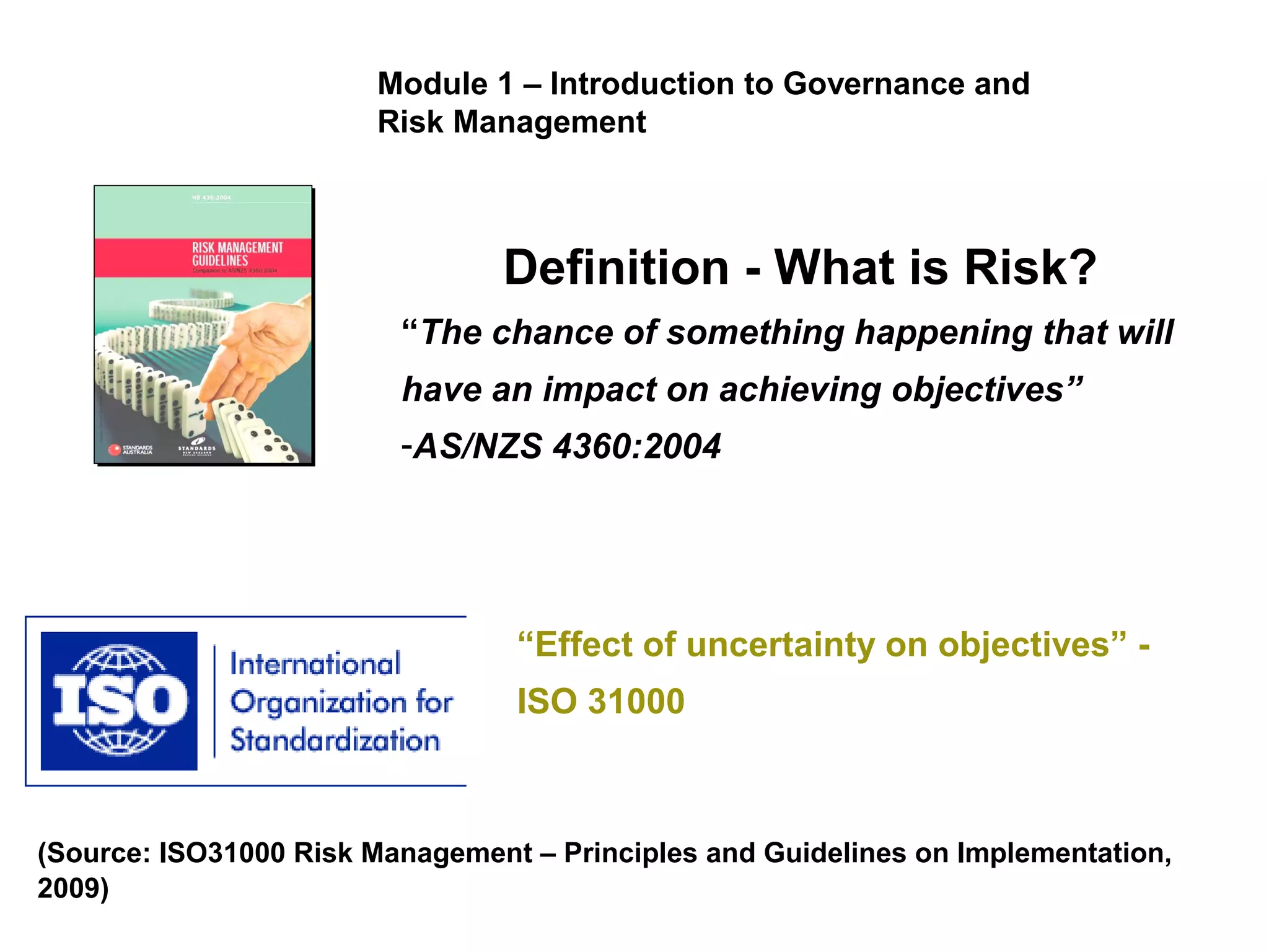 Risk defined
Definition - What is Risk?
“The chance of something happening that will
have an impact on achieving objectives”
-AS/NZS 4360:2004
“Effect of uncertainty on objectives” -
ISO 31000
(Source: ISO31000 Risk Management – Principles and Guidelines on Implementation,
2009)
Module 1 – Introduction to Governance and
Risk Management
 