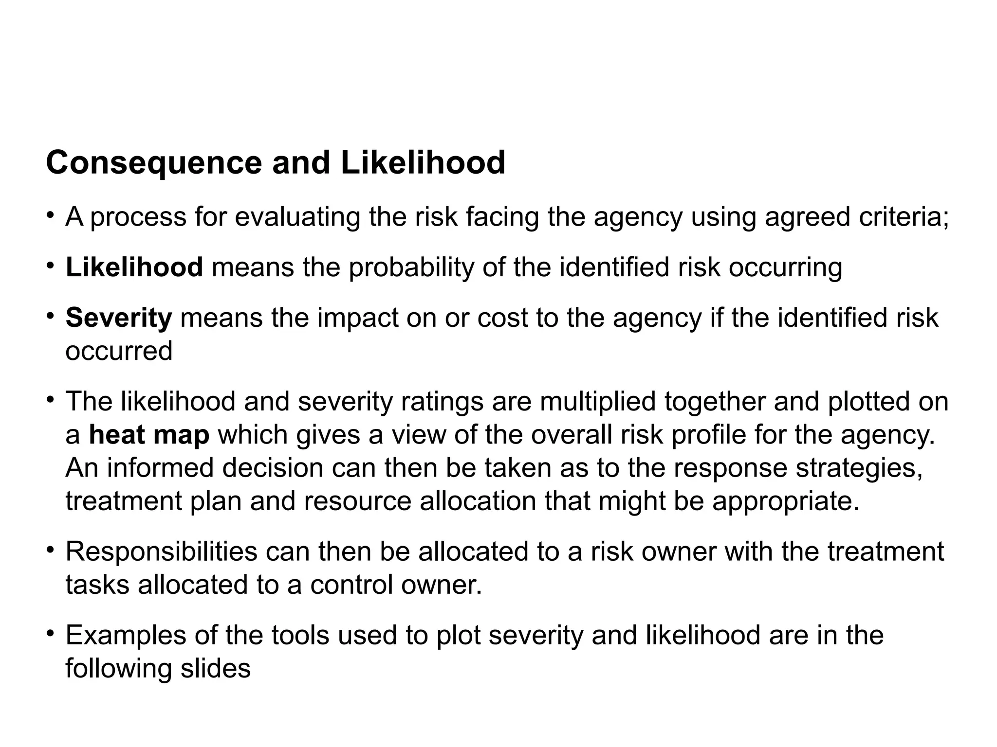 Consequence and Likelihood
• A process for evaluating the risk facing the agency using agreed criteria;
• Likelihood means the probability of the identified risk occurring
• Severity means the impact on or cost to the agency if the identified risk
occurred
• The likelihood and severity ratings are multiplied together and plotted on
a heat map which gives a view of the overall risk profile for the agency.
An informed decision can then be taken as to the response strategies,
treatment plan and resource allocation that might be appropriate.
• Responsibilities can then be allocated to a risk owner with the treatment
tasks allocated to a control owner.
• Examples of the tools used to plot severity and likelihood are in the
following slides
Page 31
 