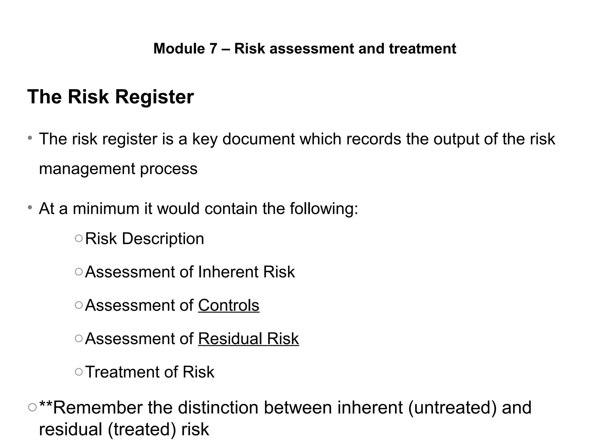 The Risk Register
• The risk register is a key document which records the output of the risk
management process
• At a minimum it would contain the following:
oRisk Description
oAssessment of Inherent Risk
oAssessment of Controls
oAssessment of Residual Risk
oTreatment of Risk
o**Remember the distinction between inherent (untreated) and
residual (treated) risk
Module 7 – Risk assessment and treatment
 