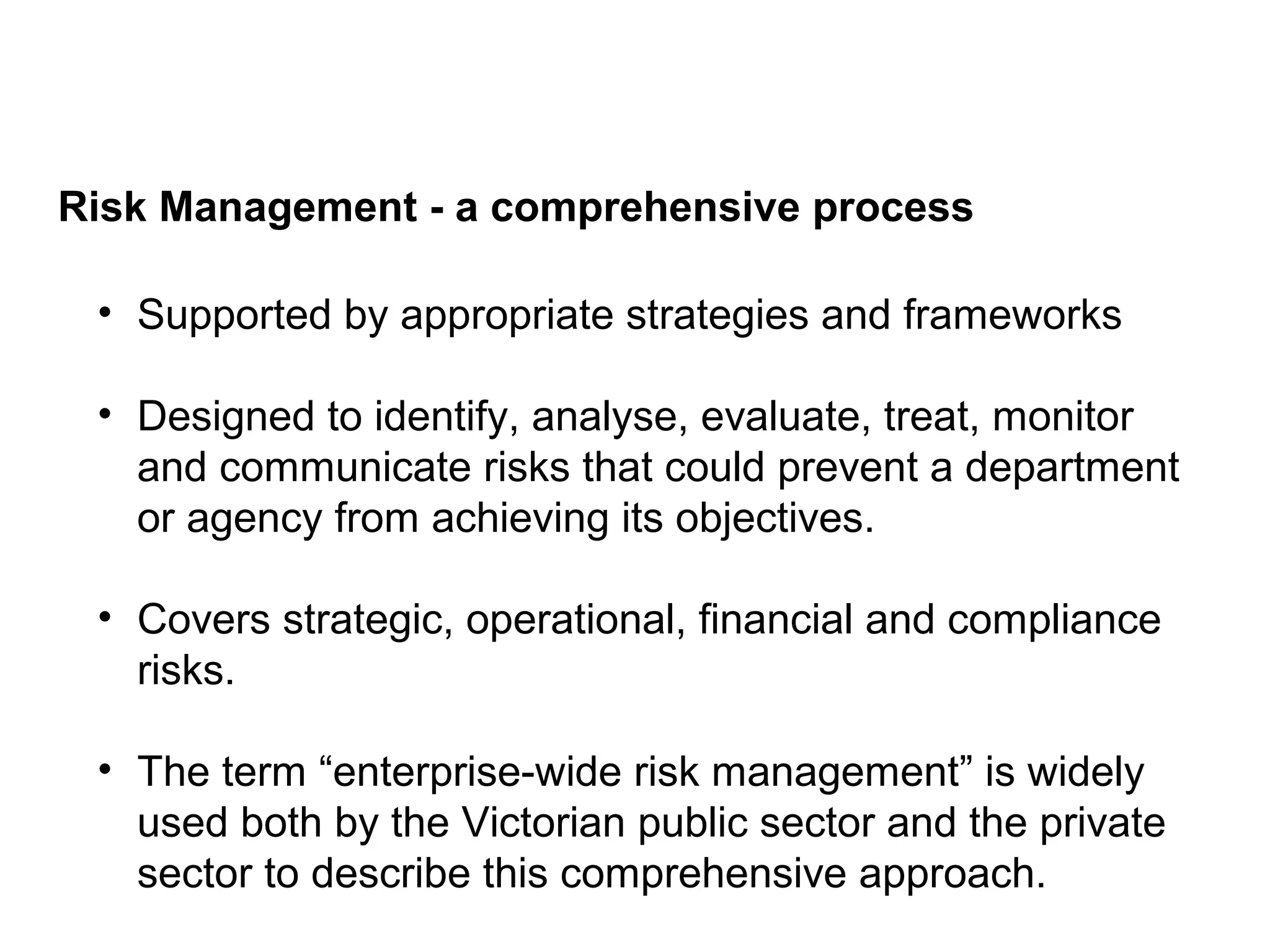 Risk Management - a comprehensive process
Page 4
• Supported by appropriate strategies and frameworks
• Designed to identify, analyse, evaluate, treat, monitor
and communicate risks that could prevent a department
or agency from achieving its objectives.
• Covers strategic, operational, financial and compliance
risks.
• The term “enterprise-wide risk management” is widely
used both by the Victorian public sector and the private
sector to describe this comprehensive approach.
 