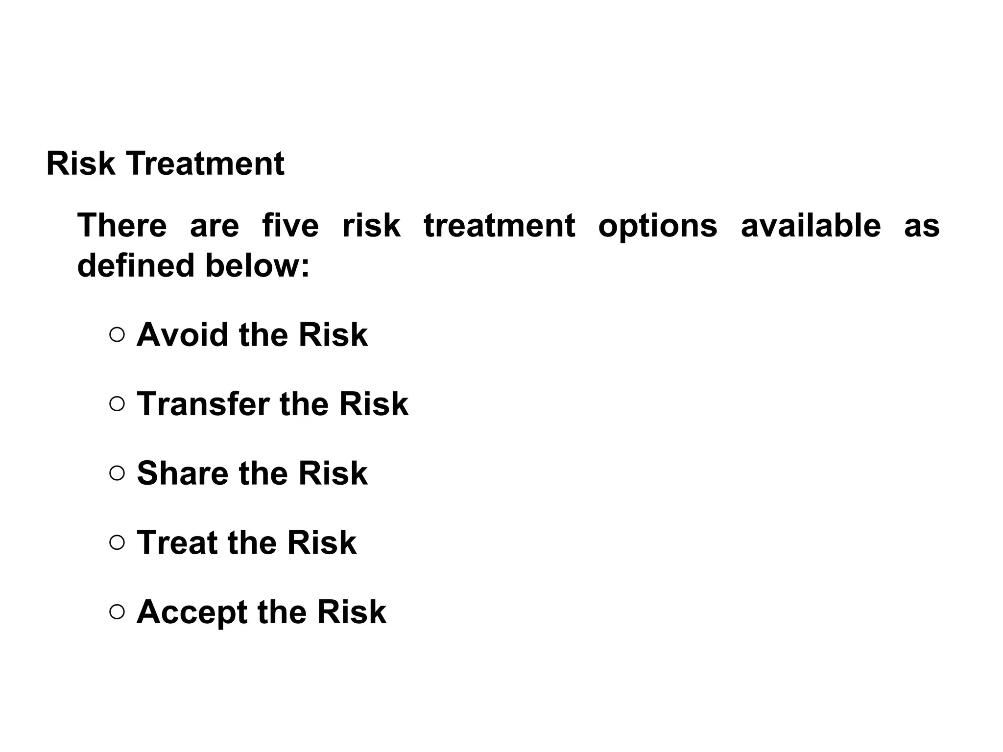 Risk Treatment
There are five risk treatment options available as
defined below:
o Avoid the Risk
o Transfer the Risk
o Share the Risk
o Treat the Risk
o Accept the Risk
 