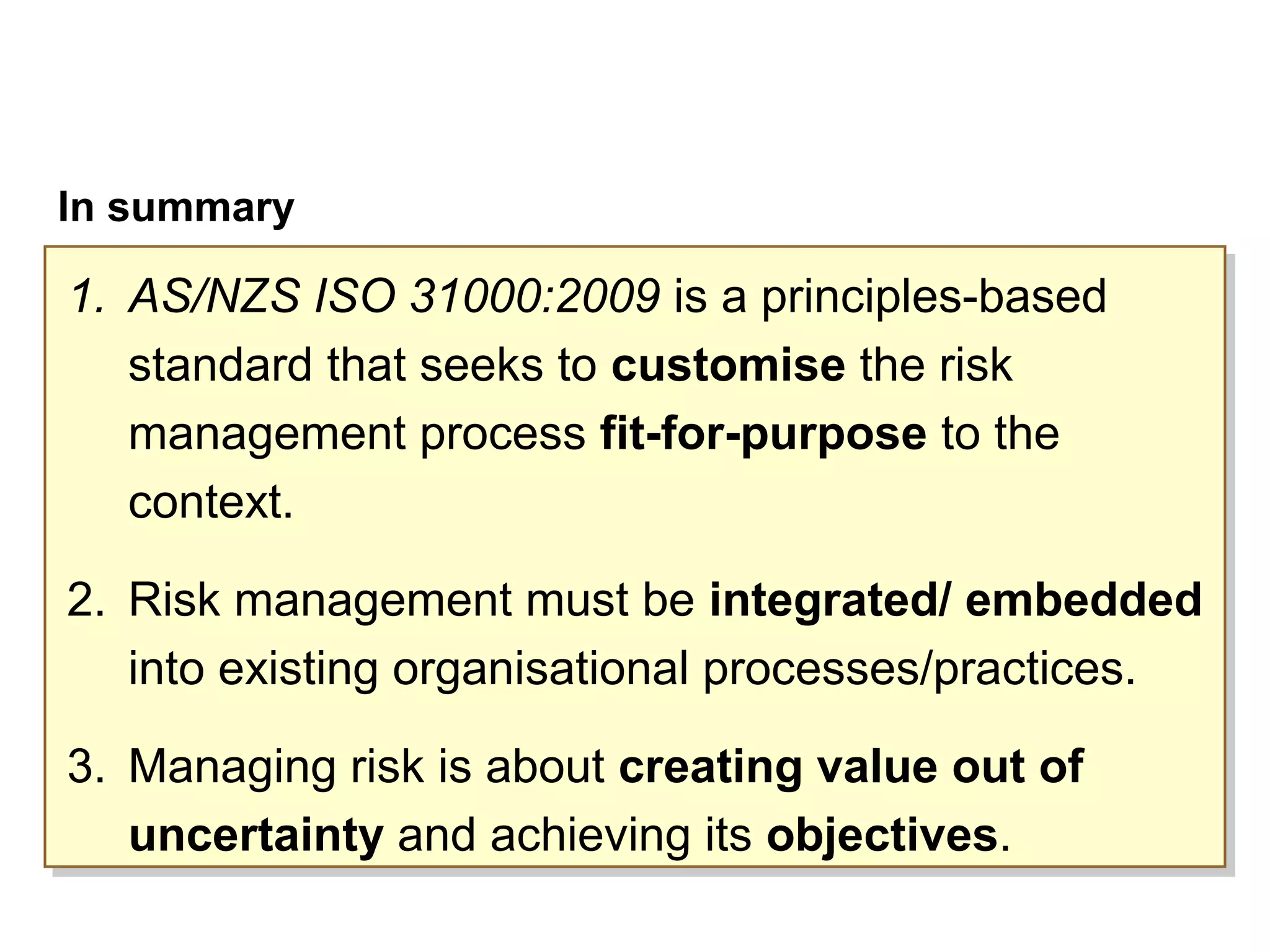 Page 44
In summary
1. AS/NZS ISO 31000:2009 is a principles-based
standard that seeks to customise the risk
management process fit-for-purpose to the
context.
2. Risk management must be integrated/ embedded
into existing organisational processes/practices.
3. Managing risk is about creating value out of
uncertainty and achieving its objectives.
1. AS/NZS ISO 31000:2009 is a principles-based
standard that seeks to customise the risk
management process fit-for-purpose to the
context.
2. Risk management must be integrated/ embedded
into existing organisational processes/practices.
3. Managing risk is about creating value out of
uncertainty and achieving its objectives.
 