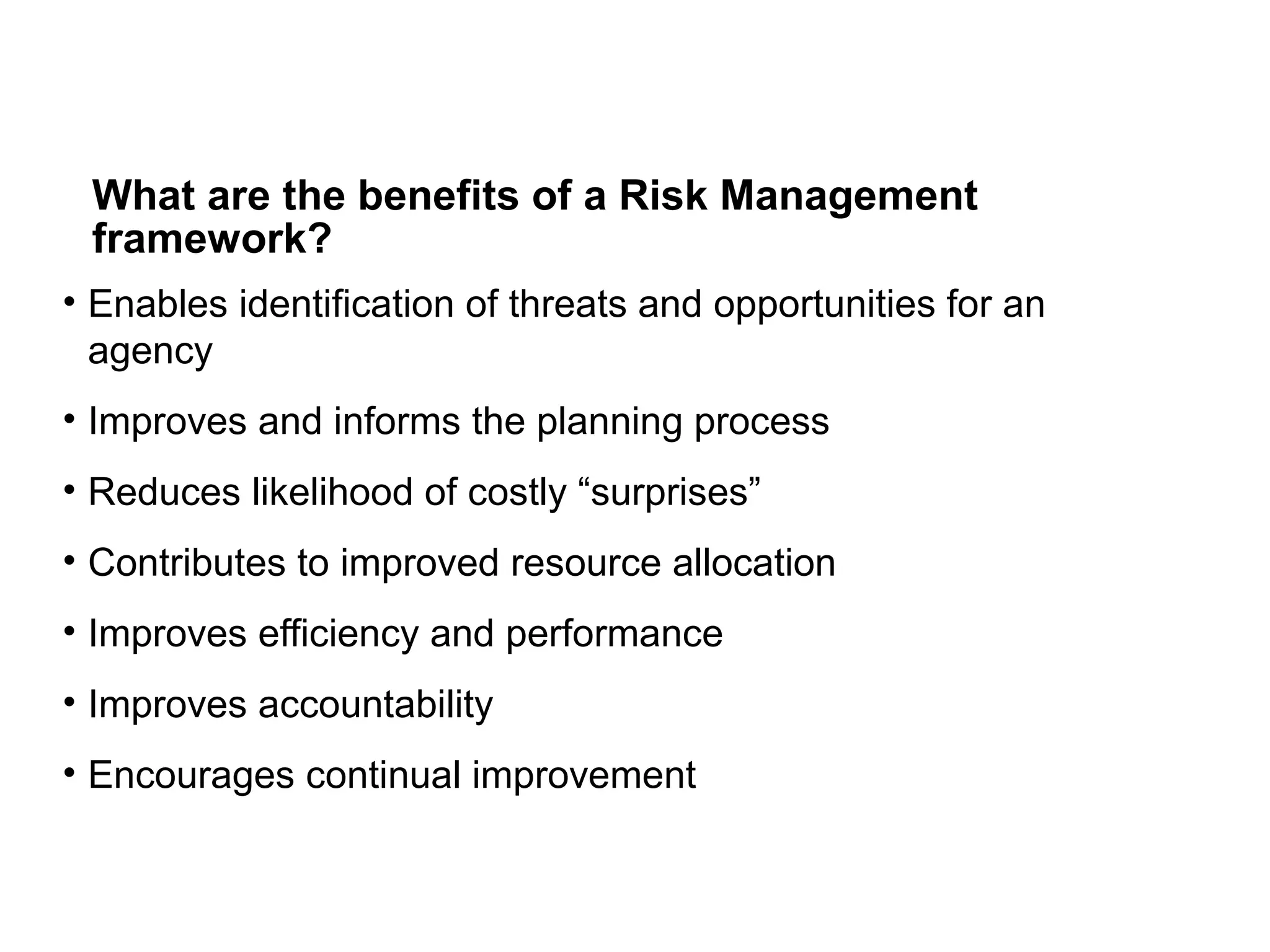 What are the benefits of a Risk Management
framework?
• Enables identification of threats and opportunities for an
agency
• Improves and informs the planning process
• Reduces likelihood of costly “surprises”
• Contributes to improved resource allocation
• Improves efficiency and performance
• Improves accountability
• Encourages continual improvement
 