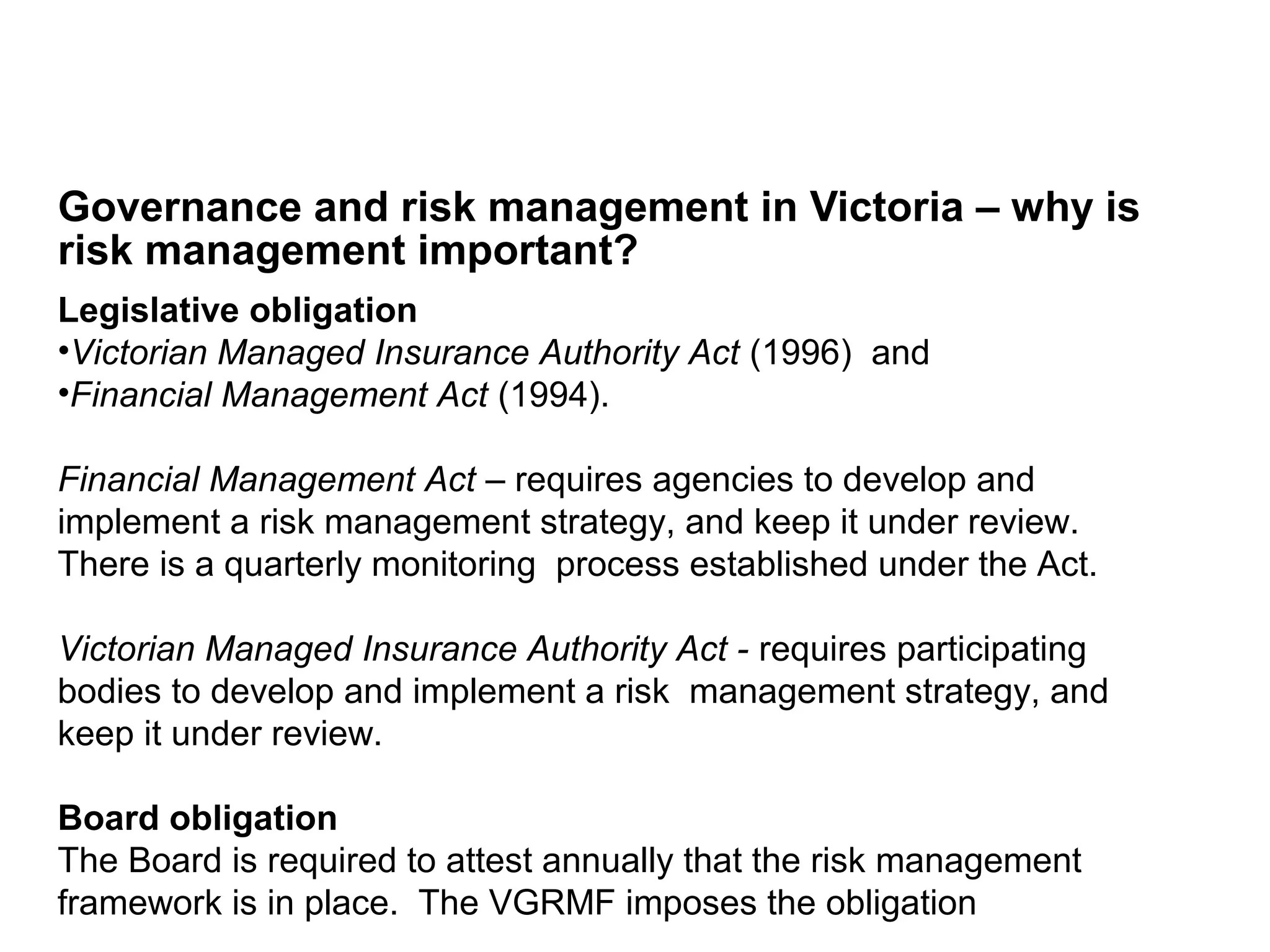 Governance and risk management in Victoria – why is
risk management important?
Page 6
Legislative obligation
•Victorian Managed Insurance Authority Act (1996) and
•Financial Management Act (1994).
Financial Management Act – requires agencies to develop and
implement a risk management strategy, and keep it under review.
There is a quarterly monitoring process established under the Act.
Victorian Managed Insurance Authority Act - requires participating
bodies to develop and implement a risk management strategy, and
keep it under review.
Board obligation
The Board is required to attest annually that the risk management
framework is in place. The VGRMF imposes the obligation
 