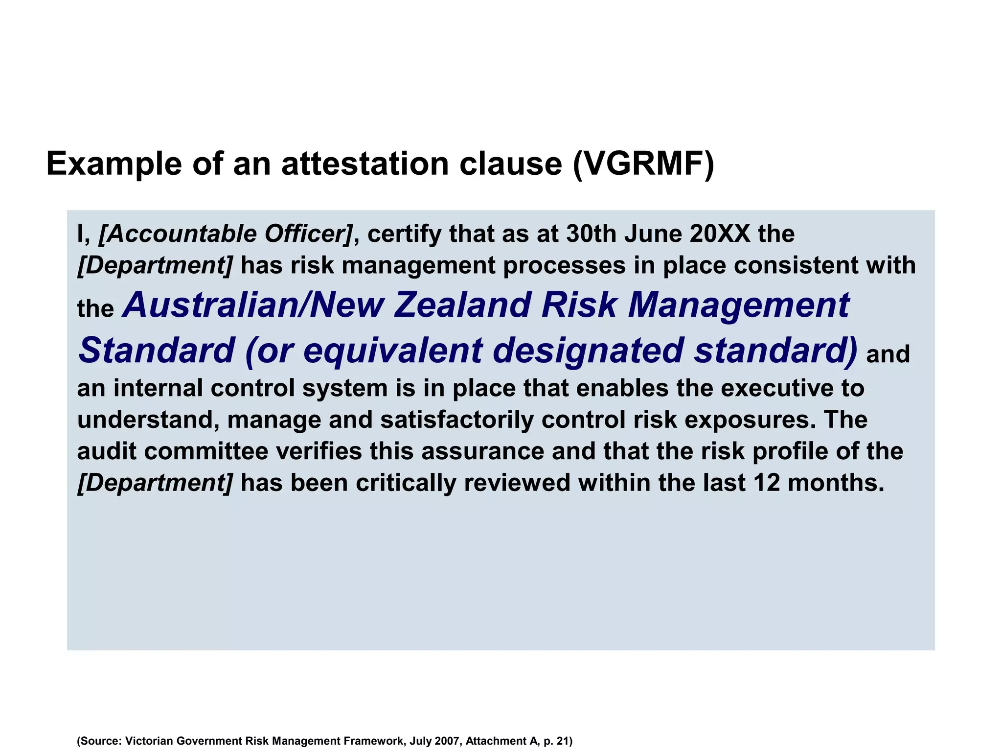 Example of an attestation clause (VGRMF)
I, [Accountable Officer], certify that as at 30th June 20XX the
[Department] has risk management processes in place consistent with
the Australian/New Zealand Risk Management
Standard (or equivalent designated standard) and
an internal control system is in place that enables the executive to
understand, manage and satisfactorily control risk exposures. The
audit committee verifies this assurance and that the risk profile of the
[Department] has been critically reviewed within the last 12 months.
(Source: Victorian Government Risk Management Framework, July 2007, Attachment A, p. 21)
 