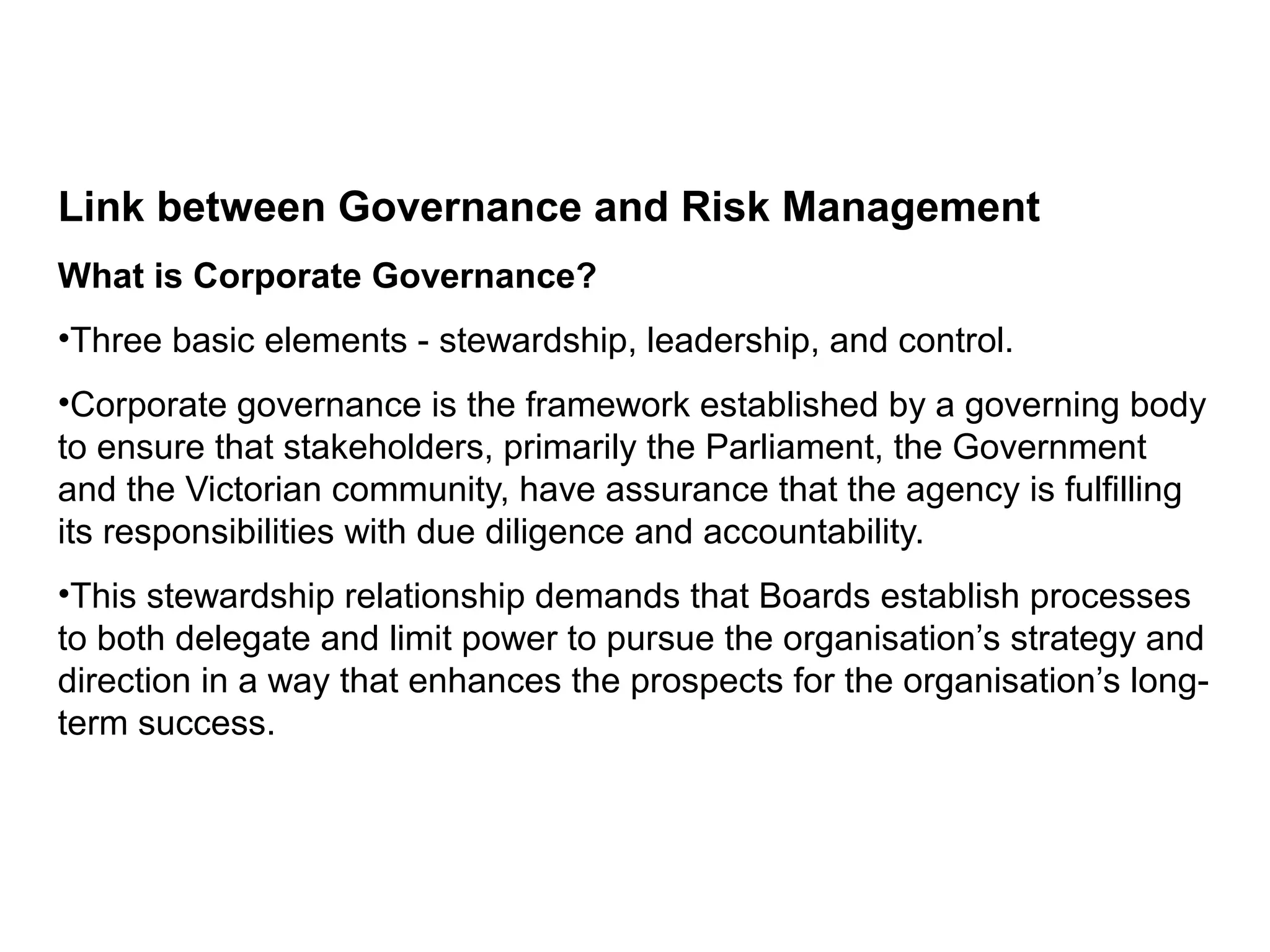 Link between Governance and Risk Management
What is Corporate Governance?
•Three basic elements - stewardship, leadership, and control.
•Corporate governance is the framework established by a governing body
to ensure that stakeholders, primarily the Parliament, the Government
and the Victorian community, have assurance that the agency is fulfilling
its responsibilities with due diligence and accountability.
•This stewardship relationship demands that Boards establish processes
to both delegate and limit power to pursue the organisation’s strategy and
direction in a way that enhances the prospects for the organisation’s long-
term success.
Page 8
 