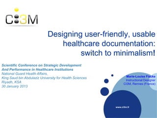 Designing user-friendly, usable
healthcare documentation:
switch to minimalism!
www.ci3m.fr
Scientific Conference on Strategic Development
And Performance in Healthcare Institutions
National Guard Health Affairs,
King Saud bin Abdulaziz University for Health Sciences
Riyadh, KSA
30 January 2013
Marie-Louise Flacke
Instructional Designer
CI3M, Rennes (France)
 