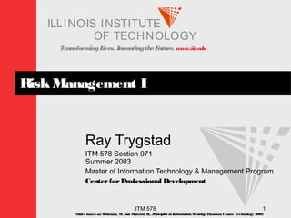 TransformingLives. InventingtheFuture. www.iit.edu
I ELLINOIS T UINS TI T
OF TECHNOLOGY
ITM 578 1
RiskManagement I
Ray Trygstad
ITM 578 Section 071
Summer 2003
Master of Information Technology & Management Program
CenterforProfessional Development
Slides based on Whitman, M. and Mattord, H., Principles of InformationSecurity; Thomson Course Technology 2003
 