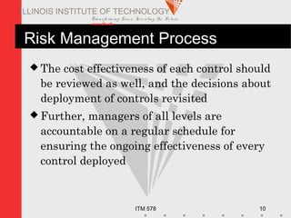 Transfo rm ing Live s. Inve nting the Future .
www.iit.edu
ITM 578 10
ILLINOIS INSTITUTE OF TECHNOLOGY
Risk Management Process
 The cost effectiveness of each control should
be reviewed as well, and the decisions about
deployment of controls revisited
 Further, managers of all levels are
accountable on a regular schedule for
ensuring the ongoing effectiveness of every
control deployed
 