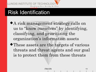 Transfo rm ing Live s. Inve nting the Future .
www.iit.edu
ITM 578 11
ILLINOIS INSTITUTE OF TECHNOLOGY
Risk Identification
A risk management strategy calls on
us to “know ourselves” by identifying,
classifying, and prioritizing the
organization’s information assets
These assets are the targets of various
threats and threat agents and our goal
is to protect them from these threats
 