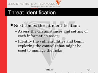 Transfo rm ing Live s. Inve nting the Future .
www.iit.edu
ITM 578 12
ILLINOIS INSTITUTE OF TECHNOLOGY
Threat Identification
Next comes threat identification:
– Assess the circumstances and setting of
each information asset
– Identify the vulnerabilities and begin
exploring the controls that might be
used to manage the risks
 