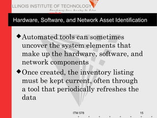 Transfo rm ing Live s. Inve nting the Future .
www.iit.edu
ITM 578 15
ILLINOIS INSTITUTE OF TECHNOLOGY
Hardware, Software, and Network Asset Identification
Automated tools can sometimes
uncover the system elements that
make up the hardware, software, and
network components
Once created, the inventory listing
must be kept current, often through
a tool that periodically refreshes the
data
 