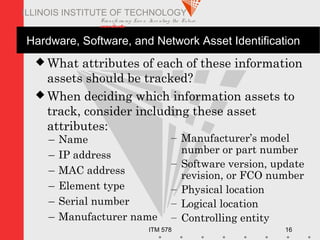 Transfo rm ing Live s. Inve nting the Future .
www.iit.edu
ITM 578 16
ILLINOIS INSTITUTE OF TECHNOLOGY
Hardware, Software, and Network Asset Identification
 What attributes of each of these information
assets should be tracked?
 When deciding which information assets to
track, consider including these asset
attributes:
– Name
– IP address
– MAC address
– Element type
– Serial number
– Manufacturer name
– Manufacturer’s model
number or part number
– Software version, update
revision, or FCO number
– Physical location
– Logical location
– Controlling entity
 