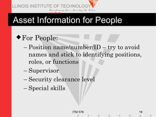 Transfo rm ing Live s. Inve nting the Future .
www.iit.edu
ITM 578 18
ILLINOIS INSTITUTE OF TECHNOLOGY
Asset Information for People
For People:
– Position name/number/ID – try to avoid
names and stick to identifying positions,
roles, or functions
– Supervisor
– Security clearance level
– Special skills
 