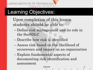 Transfo rm ing Live s. Inve nting the Future .
www.iit.edu
ITM 578 2
ILLINOIS INSTITUTE OF TECHNOLOGY
Learning Objectives:
Upon completion of this lesson
students should be able to:
– Define risk management and its role in
the SecSDLC
– Describe how risk is identified
– Assess risk based on the likelihood of
occurrence and impact on an organization
– Explain fundamental aspects of
documenting risk identification and
assessment
 