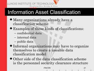 Transfo rm ing Live s. Inve nting the Future .
www.iit.edu
ITM 578 21
ILLINOIS INSTITUTE OF TECHNOLOGY
Information Asset Classification
 Many organizations already have a
classification scheme
 Examples of these kinds of classifications:
– confidential data
– internal data
– public data
 Informal organizations may have to organize
themselves to create a useable data
classification model
 Other side of the data classification scheme
is the personnel security clearance structure
 
