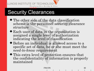 Transfo rm ing Live s. Inve nting the Future .
www.iit.edu
ITM 578 30
ILLINOIS INSTITUTE OF TECHNOLOGY
Security Clearances
 The other side of the data classification
scheme is the personnel security clearance
structure
 Each user of data in the organization is
assigned a single level of authorization
indicating the level of classification
 Before an individual is allowed access to a
specific set of data, he or she must meet the
need-to-know requirement
 This extra level of protection ensures that
the confidentiality of information is properly
maintained
 