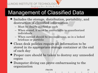 Transfo rm ing Live s. Inve nting the Future .
www.iit.edu
ITM 578 31
ILLINOIS INSTITUTE OF TECHNOLOGY
Management of Classified Data
 Includes the storage, distribution, portability, and
destruction of classified information
– Must be clearly marked as such
– When stored, it must be unavailable to unauthorized
individuals
– When carried should be inconspicuous, as in a locked
briefcase or portfolio
 Clean desk policies require all information to be
stored in its appropriate storage container at the end
of each day
 Proper care should be taken to destroy any unneeded
copies
 Dumpster diving can prove embarrassing to the
organization
 