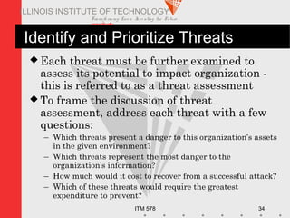 Transfo rm ing Live s. Inve nting the Future .
www.iit.edu
ITM 578 34
ILLINOIS INSTITUTE OF TECHNOLOGY
Identify and Prioritize Threats
 Each threat must be further examined to
assess its potential to impact organization -
this is referred to as a threat assessment
 To frame the discussion of threat
assessment, address each threat with a few
questions:
– Which threats present a danger to this organization’s assets
in the given environment?
– Which threats represent the most danger to the
organization’s information?
– How much would it cost to recover from a successful attack?
– Which of these threats would require the greatest
expenditure to prevent?
 