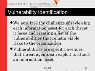 Transfo rm ing Live s. Inve nting the Future .
www.iit.edu
ITM 578 35
ILLINOIS INSTITUTE OF TECHNOLOGY
Vulnerability Identification
We now face the challenge of reviewing
each information asset for each threat
it faces and creating a list of the
vulnerabilities that remain viable
risks to the organization
Vulnerabilities are specific avenues
that threat agents can exploit to attack
an information asset
 