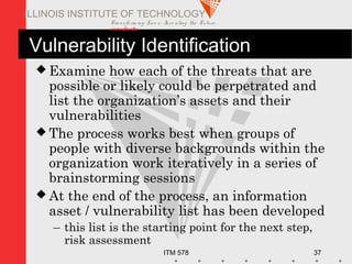 Transfo rm ing Live s. Inve nting the Future .
www.iit.edu
ITM 578 37
ILLINOIS INSTITUTE OF TECHNOLOGY
Vulnerability Identification
 Examine how each of the threats that are
possible or likely could be perpetrated and
list the organization’s assets and their
vulnerabilities
 The process works best when groups of
people with diverse backgrounds within the
organization work iteratively in a series of
brainstorming sessions
 At the end of the process, an information
asset / vulnerability list has been developed
– this list is the starting point for the next step,
risk assessment
 