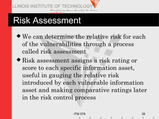 Transfo rm ing Live s. Inve nting the Future .
www.iit.edu
ITM 578 38
ILLINOIS INSTITUTE OF TECHNOLOGY
Risk Assessment
 We can determine the relative risk for each
of the vulnerabilities through a process
called risk assessment
 Risk assessment assigns a risk rating or
score to each specific information asset,
useful in gauging the relative risk
introduced by each vulnerable information
asset and making comparative ratings later
in the risk control process
 