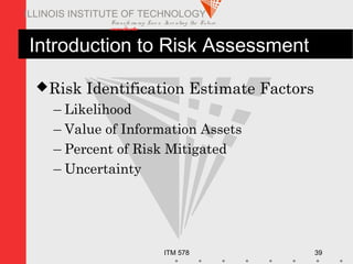 Transfo rm ing Live s. Inve nting the Future .
www.iit.edu
ITM 578 39
ILLINOIS INSTITUTE OF TECHNOLOGY
Introduction to Risk Assessment
Risk Identification Estimate Factors
– Likelihood
– Value of Information Assets
– Percent of Risk Mitigated
– Uncertainty
 