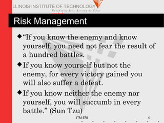 Transfo rm ing Live s. Inve nting the Future .
www.iit.edu
ITM 578 4
ILLINOIS INSTITUTE OF TECHNOLOGY
Risk Management
“If you know the enemy and know
yourself, you need not fear the result of
a hundred battles.
If you know yourself but not the
enemy, for every victory gained you
will also suffer a defeat.
If you know neither the enemy nor
yourself, you will succumb in every
battle.” (Sun Tzu)
 