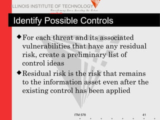Transfo rm ing Live s. Inve nting the Future .
www.iit.edu
ITM 578 41
ILLINOIS INSTITUTE OF TECHNOLOGY
Identify Possible Controls
For each threat and its associated
vulnerabilities that have any residual
risk, create a preliminary list of
control ideas
Residual risk is the risk that remains
to the information asset even after the
existing control has been applied
 