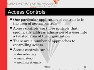 Transfo rm ing Live s. Inve nting the Future .
www.iit.edu
ITM 578 42
ILLINOIS INSTITUTE OF TECHNOLOGY
Access Controls
 One particular application of controls is in
the area of access controls
 Access controls are those controls that
specifically address admission of a user into
a trusted area of the organization
 There are a number of approaches to
controlling access
 Access controls can be
– discretionary
– mandatory
– nondiscretionary
 