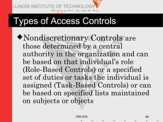 Transfo rm ing Live s. Inve nting the Future .
www.iit.edu
ITM 578 44
ILLINOIS INSTITUTE OF TECHNOLOGY
Types of Access Controls
Nondiscretionary Controls are
those determined by a central
authority in the organization and can
be based on that individual’s role
(Role-Based Controls) or a specified
set of duties or tasks the individual is
assigned (Task-Based Controls) or can
be based on specified lists maintained
on subjects or objects
 