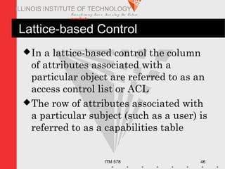Transfo rm ing Live s. Inve nting the Future .
www.iit.edu
ITM 578 46
ILLINOIS INSTITUTE OF TECHNOLOGY
Lattice-based Control
In a lattice-based control the column
of attributes associated with a
particular object are referred to as an
access control list or ACL
The row of attributes associated with
a particular subject (such as a user) is
referred to as a capabilities table
 