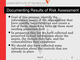 Transfo rm ing Live s. Inve nting the Future .
www.iit.edu
ITM 578 47
ILLINOIS INSTITUTE OF TECHNOLOGY
Documenting Results of Risk Assessment
 Goal of this process: identify the
information assets of the organization that
have specific vulnerabilities and create a
list of them, ranked for focus on those most
needing protection first
 In preparing this list we have collected and
preserved factual information about the
assets, the threats they face, and the
vulnerabilities they experience
 We should also have collected some
information about the controls that are
already in place
 