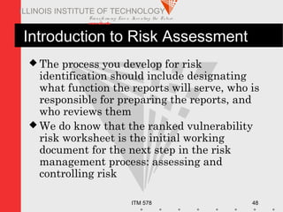 Transfo rm ing Live s. Inve nting the Future .
www.iit.edu
ITM 578 48
ILLINOIS INSTITUTE OF TECHNOLOGY
Introduction to Risk Assessment
 The process you develop for risk
identification should include designating
what function the reports will serve, who is
responsible for preparing the reports, and
who reviews them
 We do know that the ranked vulnerability
risk worksheet is the initial working
document for the next step in the risk
management process: assessing and
controlling risk
 