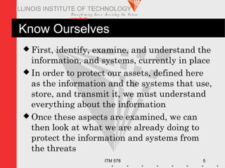 Transfo rm ing Live s. Inve nting the Future .
www.iit.edu
ITM 578 5
ILLINOIS INSTITUTE OF TECHNOLOGY
Know Ourselves
 First, identify, examine, and understand the
information, and systems, currently in place
 In order to protect our assets, defined here
as the information and the systems that use,
store, and transmit it, we must understand
everything about the information
 Once these aspects are examined, we can
then look at what we are already doing to
protect the information and systems from
the threats
 