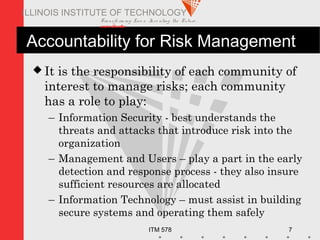 Transfo rm ing Live s. Inve nting the Future .
www.iit.edu
ITM 578 7
ILLINOIS INSTITUTE OF TECHNOLOGY
Accountability for Risk Management
 It is the responsibility of each community of
interest to manage risks; each community
has a role to play:
– Information Security - best understands the
threats and attacks that introduce risk into the
organization
– Management and Users – play a part in the early
detection and response process - they also insure
sufficient resources are allocated
– Information Technology – must assist in building
secure systems and operating them safely
 